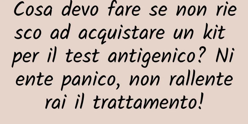 Cosa devo fare se non riesco ad acquistare un kit per il test antigenico? Niente panico, non rallenterai il trattamento!
