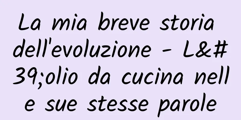 La mia breve storia dell'evoluzione - L'olio da cucina nelle sue stesse parole
