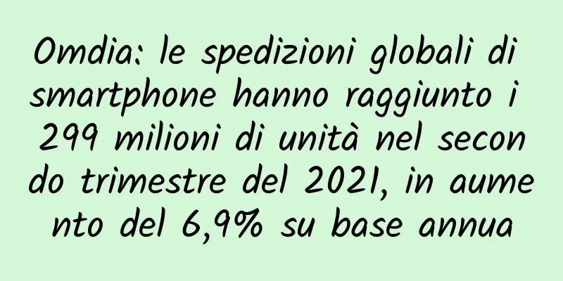 Omdia: le spedizioni globali di smartphone hanno raggiunto i 299 milioni di unità nel secondo trimestre del 2021, in aumento del 6,9% su base annua
