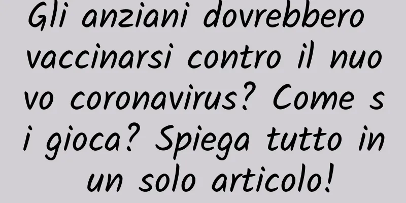 Gli anziani dovrebbero vaccinarsi contro il nuovo coronavirus? Come si gioca? Spiega tutto in un solo articolo!