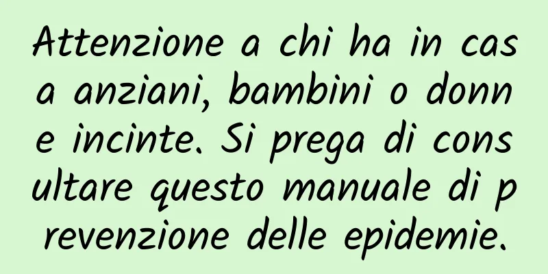 Attenzione a chi ha in casa anziani, bambini o donne incinte. Si prega di consultare questo manuale di prevenzione delle epidemie.
