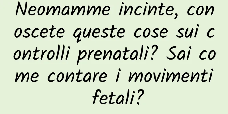 Neomamme incinte, conoscete queste cose sui controlli prenatali? Sai come contare i movimenti fetali?