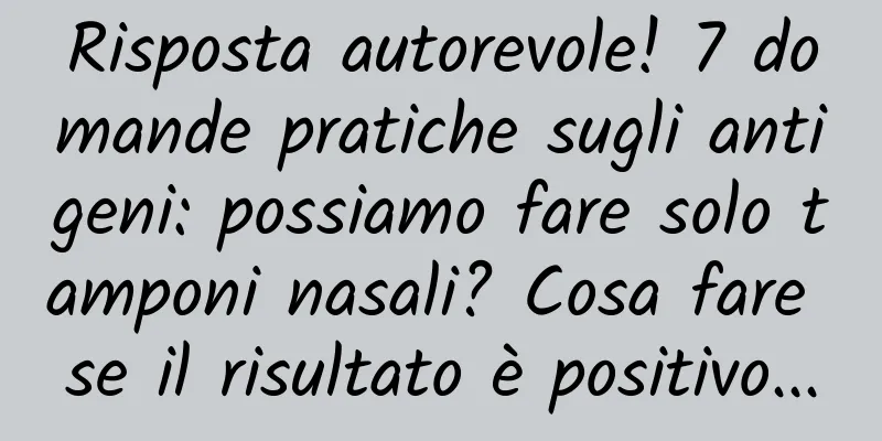 Risposta autorevole! 7 domande pratiche sugli antigeni: possiamo fare solo tamponi nasali? Cosa fare se il risultato è positivo...