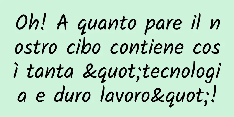 Oh! A quanto pare il nostro cibo contiene così tanta "tecnologia e duro lavoro"!