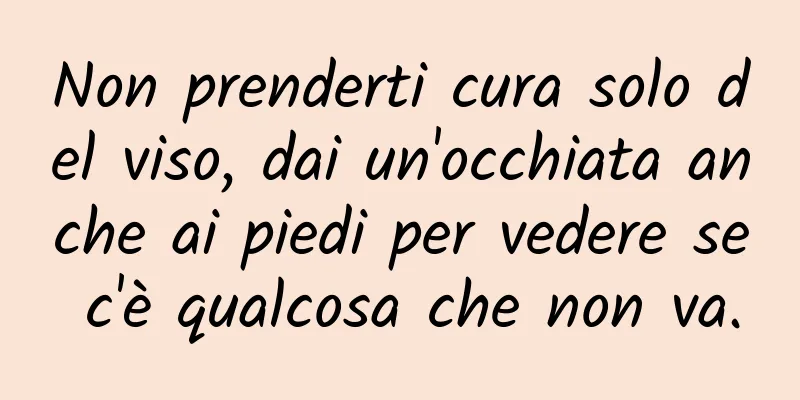 Non prenderti cura solo del viso, dai un'occhiata anche ai piedi per vedere se c'è qualcosa che non va.