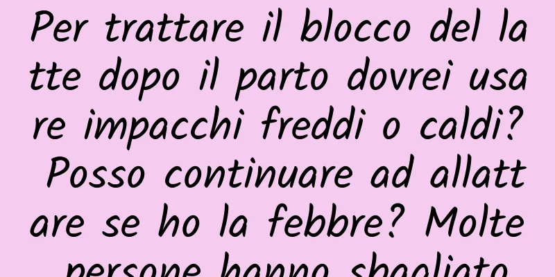 Per trattare il blocco del latte dopo il parto dovrei usare impacchi freddi o caldi? Posso continuare ad allattare se ho la febbre? Molte persone hanno sbagliato