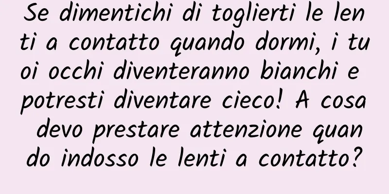 Se dimentichi di toglierti le lenti a contatto quando dormi, i tuoi occhi diventeranno bianchi e potresti diventare cieco! A cosa devo prestare attenzione quando indosso le lenti a contatto?