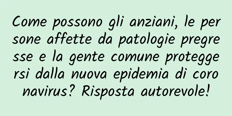 Come possono gli anziani, le persone affette da patologie pregresse e la gente comune proteggersi dalla nuova epidemia di coronavirus? Risposta autorevole!