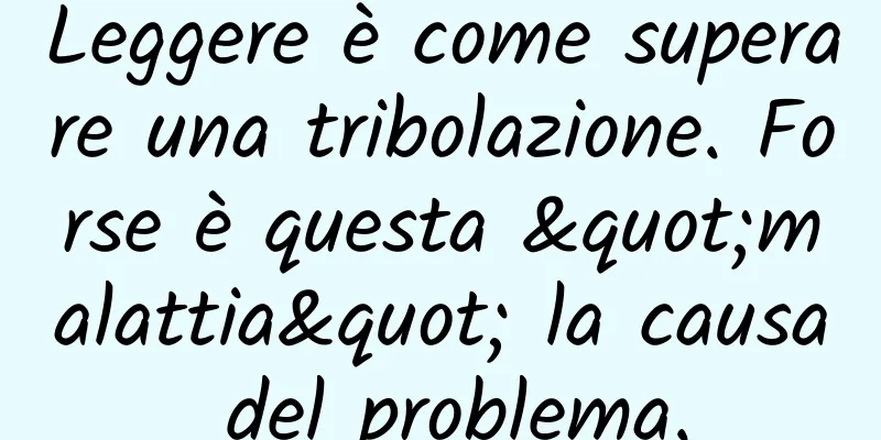 Leggere è come superare una tribolazione. Forse è questa "malattia" la causa del problema.