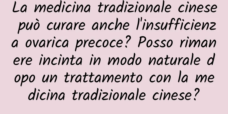 La medicina tradizionale cinese può curare anche l'insufficienza ovarica precoce? Posso rimanere incinta in modo naturale dopo un trattamento con la medicina tradizionale cinese?
