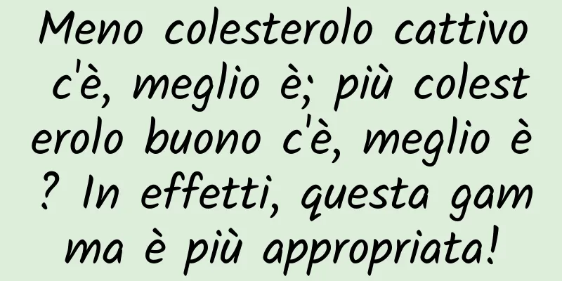 Meno colesterolo cattivo c'è, meglio è; più colesterolo buono c'è, meglio è? In effetti, questa gamma è più appropriata!