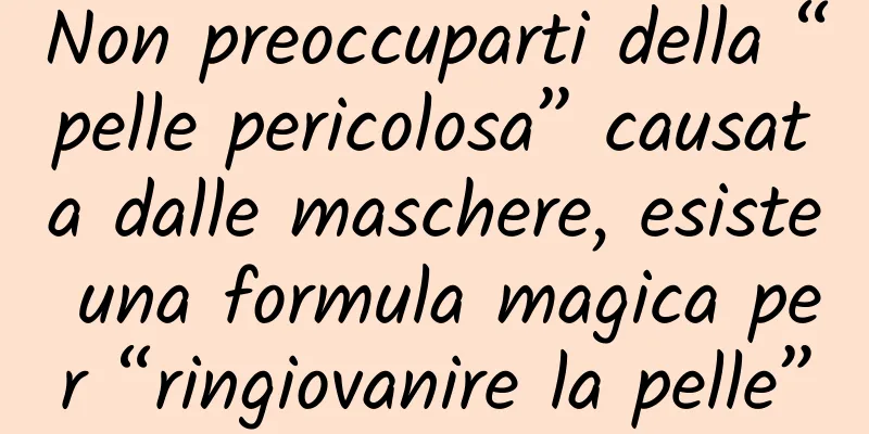 Non preoccuparti della “pelle pericolosa” causata dalle maschere, esiste una formula magica per “ringiovanire la pelle”