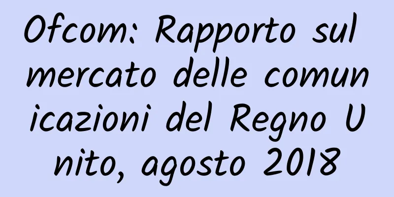 Ofcom: Rapporto sul mercato delle comunicazioni del Regno Unito, agosto 2018
