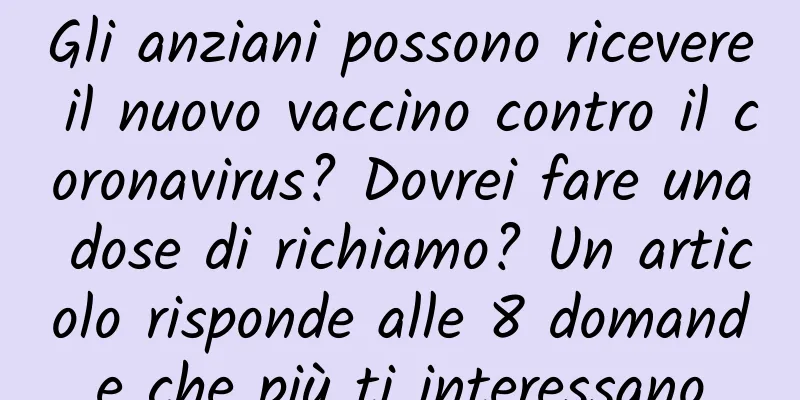 Gli anziani possono ricevere il nuovo vaccino contro il coronavirus? Dovrei fare una dose di richiamo? Un articolo risponde alle 8 domande che più ti interessano