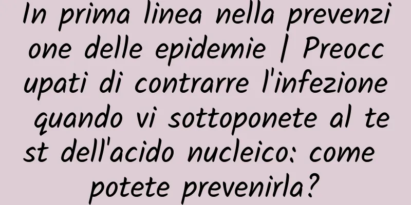 In prima linea nella prevenzione delle epidemie | Preoccupati di contrarre l'infezione quando vi sottoponete al test dell'acido nucleico: come potete prevenirla?