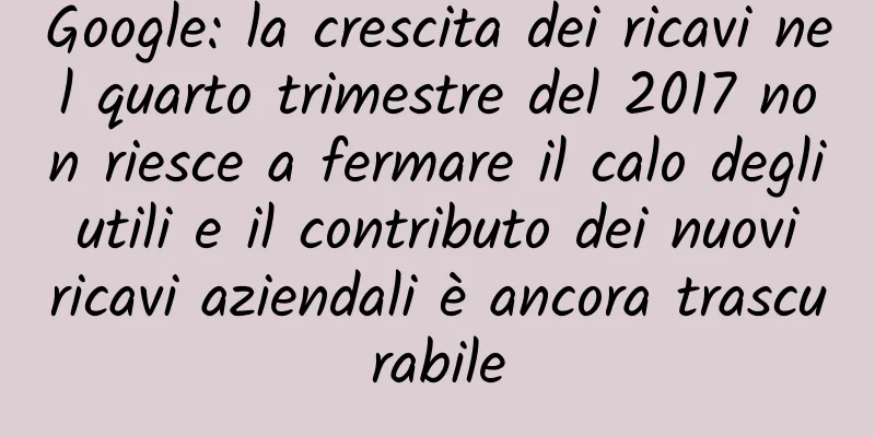 Google: la crescita dei ricavi nel quarto trimestre del 2017 non riesce a fermare il calo degli utili e il contributo dei nuovi ricavi aziendali è ancora trascurabile