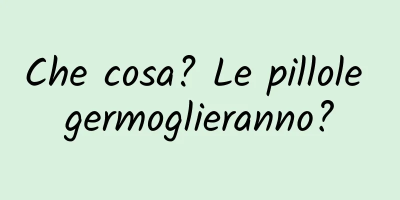 Che cosa? Le pillole germoglieranno?