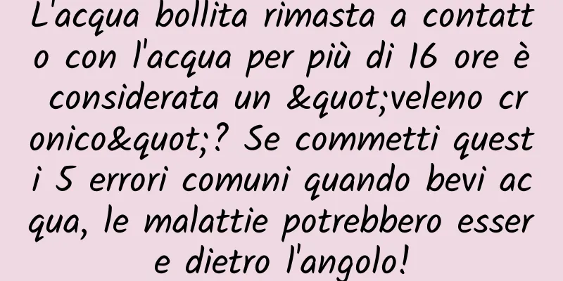 L'acqua bollita rimasta a contatto con l'acqua per più di 16 ore è considerata un "veleno cronico"? Se commetti questi 5 errori comuni quando bevi acqua, le malattie potrebbero essere dietro l'angolo!