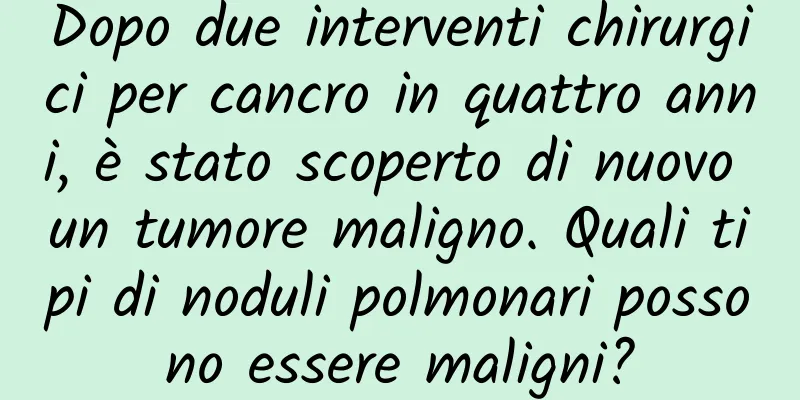 Dopo due interventi chirurgici per cancro in quattro anni, è stato scoperto di nuovo un tumore maligno. Quali tipi di noduli polmonari possono essere maligni?