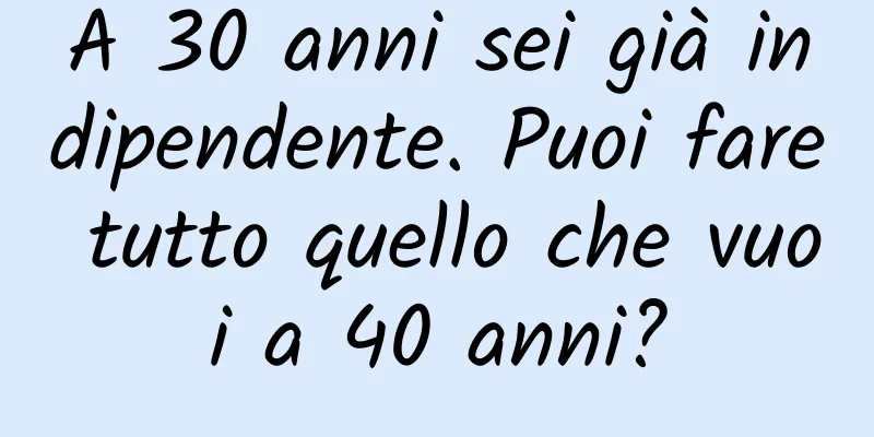 A 30 anni sei già indipendente. Puoi fare tutto quello che vuoi a 40 anni?