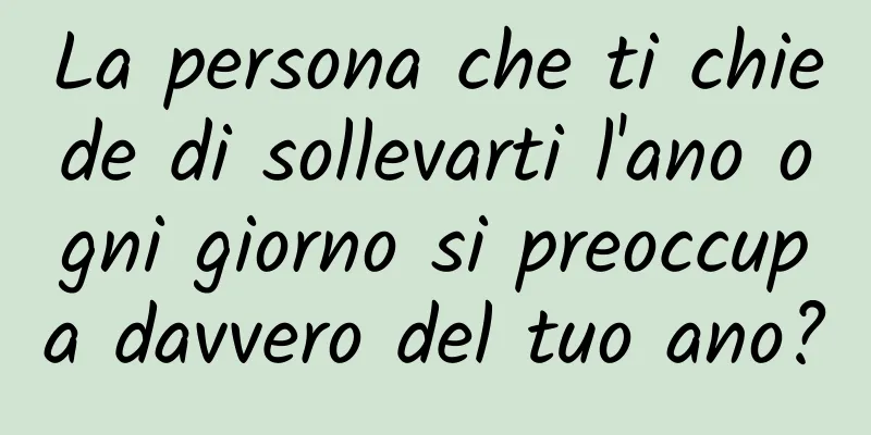 La persona che ti chiede di sollevarti l'ano ogni giorno si preoccupa davvero del tuo ano?