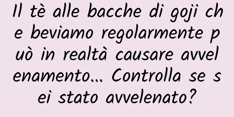 Il tè alle bacche di goji che beviamo regolarmente può in realtà causare avvelenamento... Controlla se sei stato avvelenato?