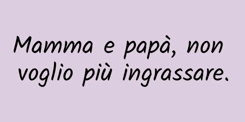 Mamma e papà, non voglio più ingrassare.