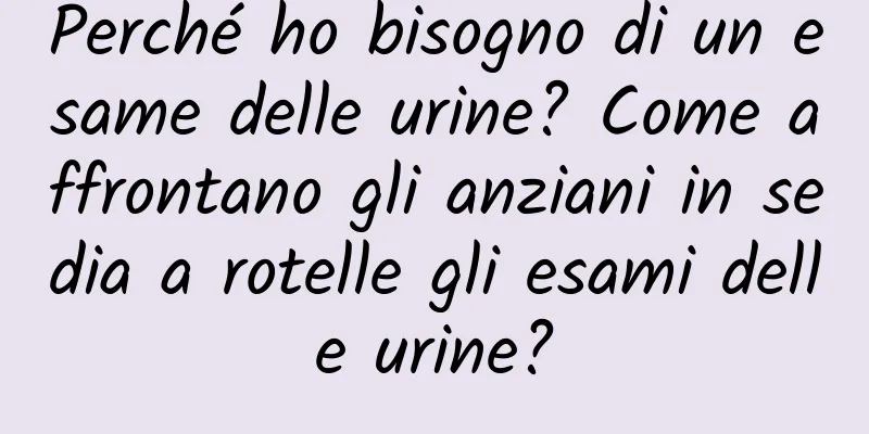 Perché ho bisogno di un esame delle urine? Come affrontano gli anziani in sedia a rotelle gli esami delle urine?