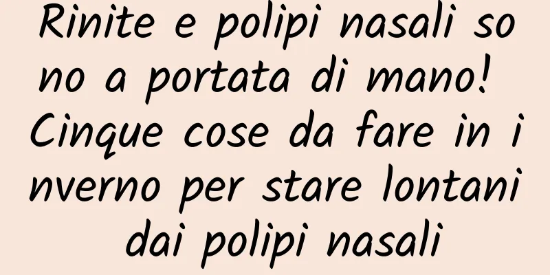 Rinite e polipi nasali sono a portata di mano! Cinque cose da fare in inverno per stare lontani dai polipi nasali