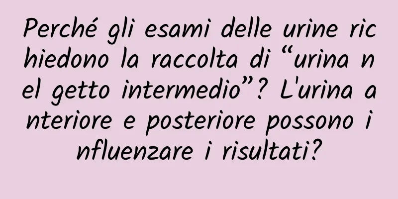 Perché gli esami delle urine richiedono la raccolta di “urina nel getto intermedio”? L'urina anteriore e posteriore possono influenzare i risultati?