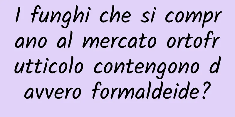 I funghi che si comprano al mercato ortofrutticolo contengono davvero formaldeide?