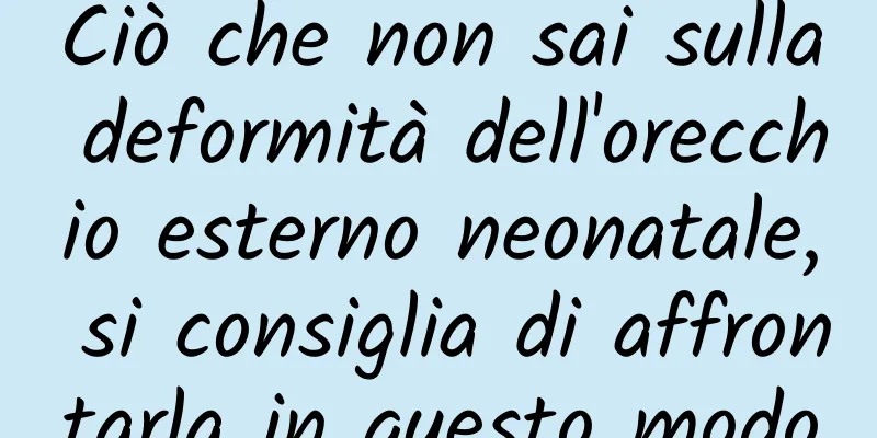 Ciò che non sai sulla deformità dell'orecchio esterno neonatale, si consiglia di affrontarla in questo modo