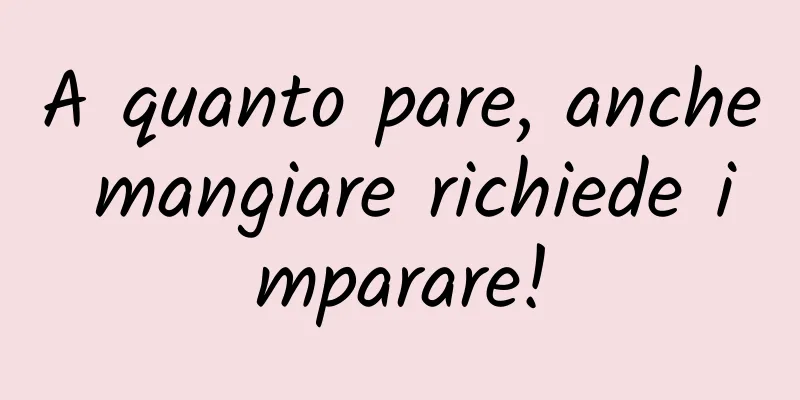 A quanto pare, anche mangiare richiede imparare!