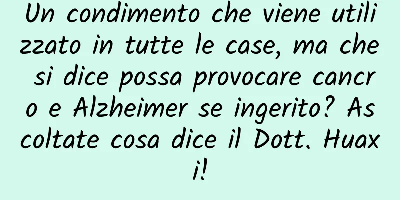 Un condimento che viene utilizzato in tutte le case, ma che si dice possa provocare cancro e Alzheimer se ingerito? Ascoltate cosa dice il Dott. Huaxi!