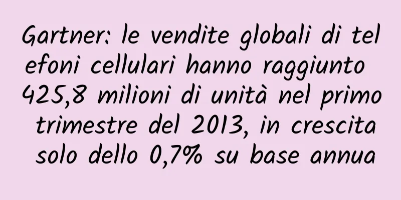 Gartner: le vendite globali di telefoni cellulari hanno raggiunto 425,8 milioni di unità nel primo trimestre del 2013, in crescita solo dello 0,7% su base annua
