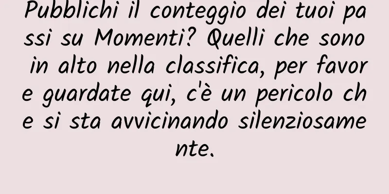Pubblichi il conteggio dei tuoi passi su Momenti? Quelli che sono in alto nella classifica, per favore guardate qui, c'è un pericolo che si sta avvicinando silenziosamente.