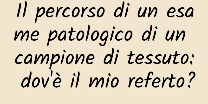 Il percorso di un esame patologico di un campione di tessuto: dov'è il mio referto?