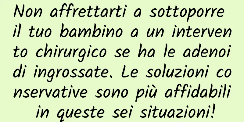 Non affrettarti a sottoporre il tuo bambino a un intervento chirurgico se ha le adenoidi ingrossate. Le soluzioni conservative sono più affidabili in queste sei situazioni!