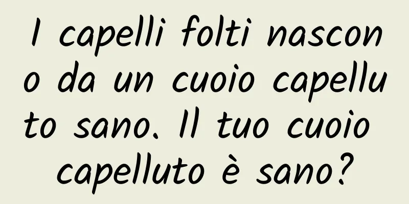 I capelli folti nascono da un cuoio capelluto sano. Il tuo cuoio capelluto è sano?