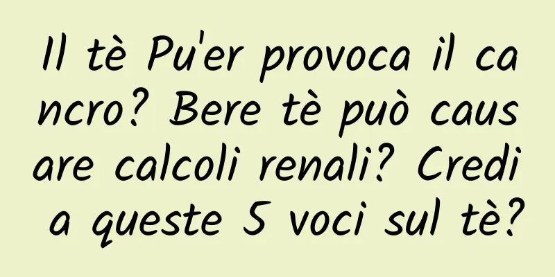 Il tè Pu'er provoca il cancro? Bere tè può causare calcoli renali? Credi a queste 5 voci sul tè?