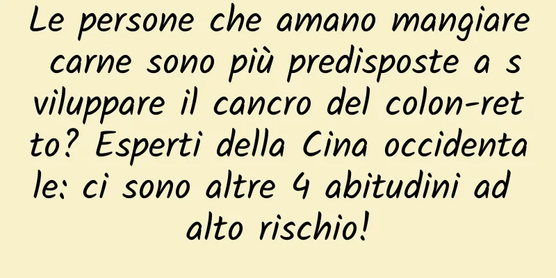 Le persone che amano mangiare carne sono più predisposte a sviluppare il cancro del colon-retto? Esperti della Cina occidentale: ci sono altre 4 abitudini ad alto rischio!