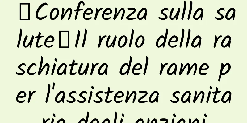 【Conferenza sulla salute】Il ruolo della raschiatura del rame per l'assistenza sanitaria degli anziani