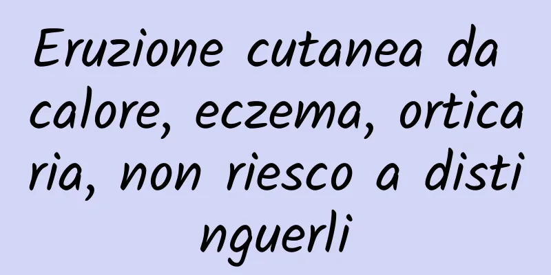 Eruzione cutanea da calore, eczema, orticaria, non riesco a distinguerli