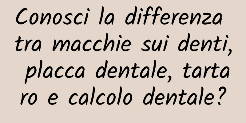 Conosci la differenza tra macchie sui denti, placca dentale, tartaro e calcolo dentale?
