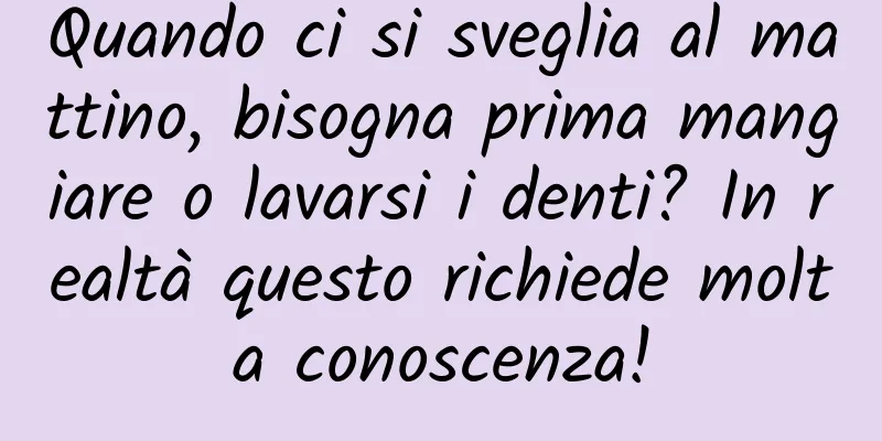 Quando ci si sveglia al mattino, bisogna prima mangiare o lavarsi i denti? In realtà questo richiede molta conoscenza!