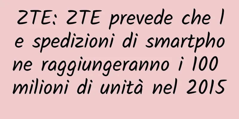 ZTE: ZTE prevede che le spedizioni di smartphone raggiungeranno i 100 milioni di unità nel 2015