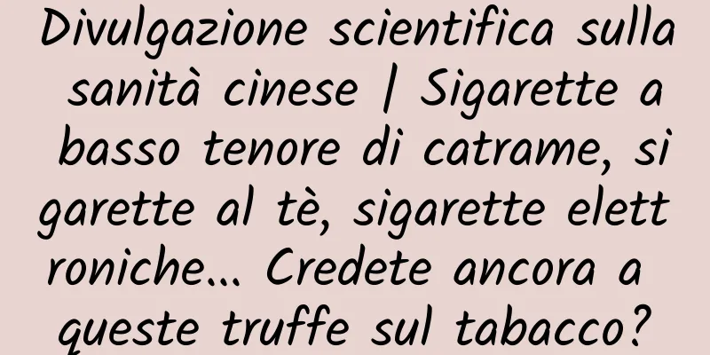 Divulgazione scientifica sulla sanità cinese | Sigarette a basso tenore di catrame, sigarette al tè, sigarette elettroniche... Credete ancora a queste truffe sul tabacco?