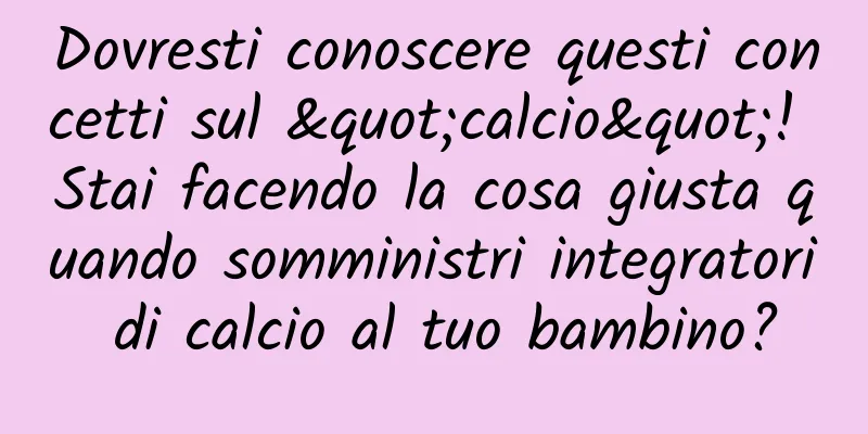 Dovresti conoscere questi concetti sul "calcio"! Stai facendo la cosa giusta quando somministri integratori di calcio al tuo bambino?
