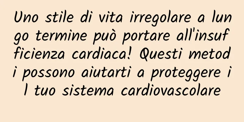 Uno stile di vita irregolare a lungo termine può portare all'insufficienza cardiaca! Questi metodi possono aiutarti a proteggere il tuo sistema cardiovascolare