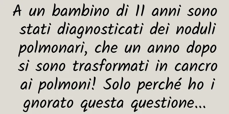 A un bambino di 11 anni sono stati diagnosticati dei noduli polmonari, che un anno dopo si sono trasformati in cancro ai polmoni! Solo perché ho ignorato questa questione...